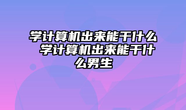 学计算机出来能干什么 学计算机出来能干什么男生