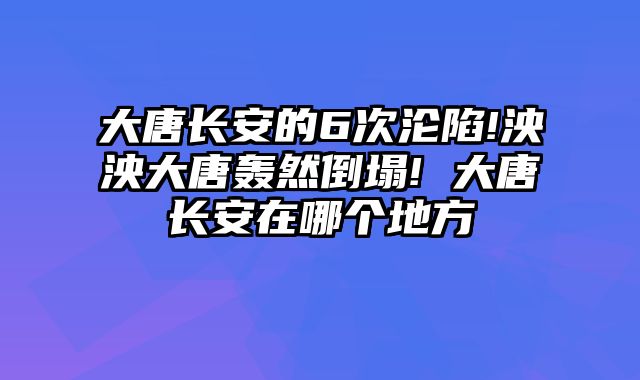大唐长安的6次沦陷!泱泱大唐轰然倒塌! 大唐长安在哪个地方