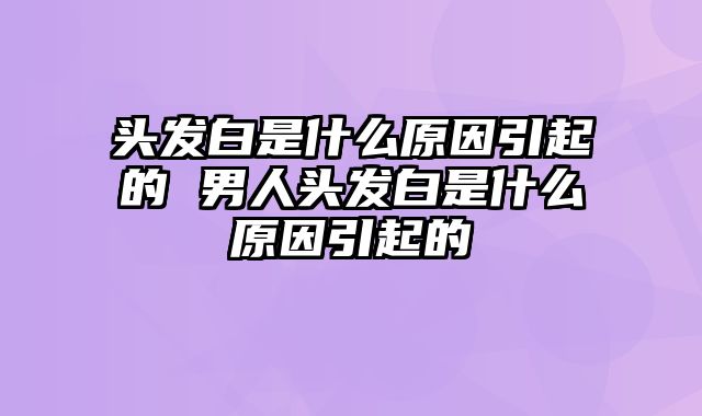 头发白是什么原因引起的 男人头发白是什么原因引起的