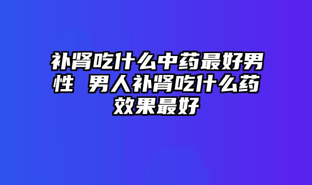补肾吃什么中药最好男性 男人补肾吃什么药效果最好