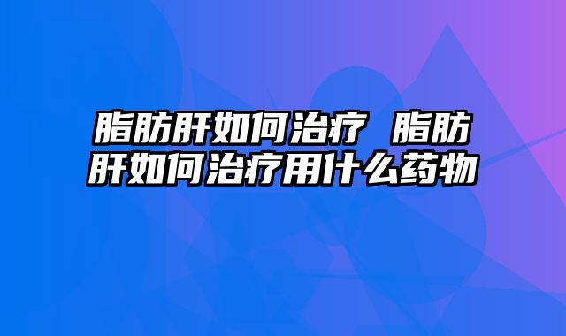 脂肪肝如何治疗 脂肪肝如何治疗用什么药物