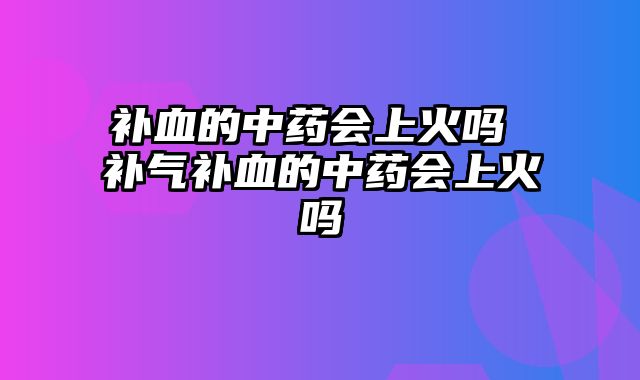 补血的中药会上火吗 补气补血的中药会上火吗