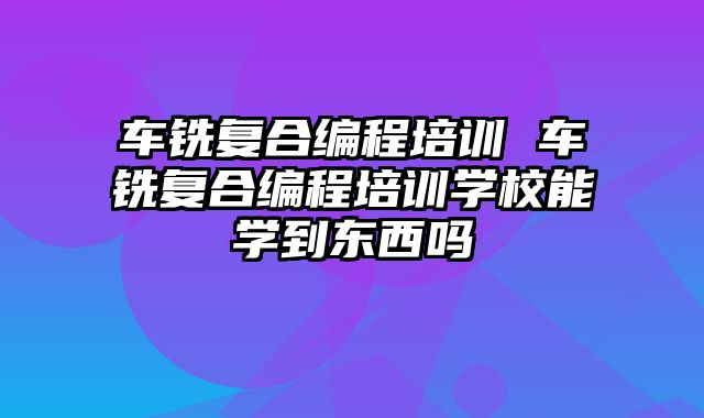 车铣复合编程培训 车铣复合编程培训学校能学到东西吗