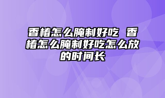香椿怎么腌制好吃 香椿怎么腌制好吃怎么放的时间长