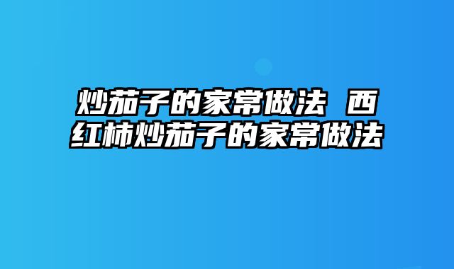 炒茄子的家常做法 西红柿炒茄子的家常做法