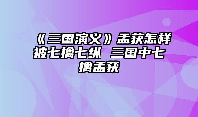 《三国演义》孟获怎样被七擒七纵 三国中七擒孟获