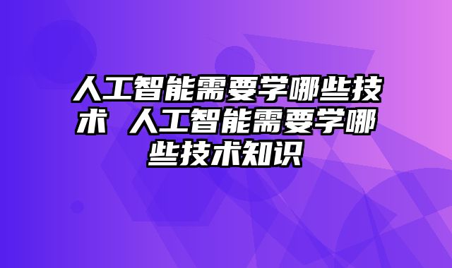 人工智能需要学哪些技术 人工智能需要学哪些技术知识