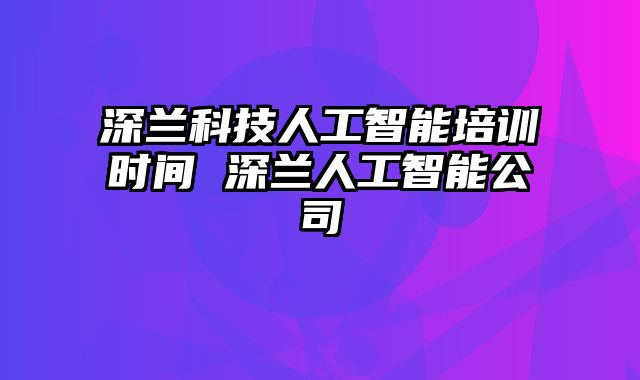 深兰科技人工智能培训时间 深兰人工智能公司