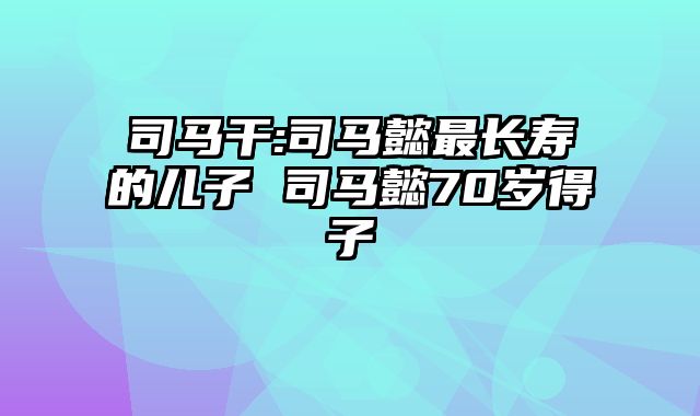 司马干:司马懿最长寿的儿子 司马懿70岁得子