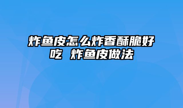 炸鱼皮怎么炸香酥脆好吃 炸鱼皮做法