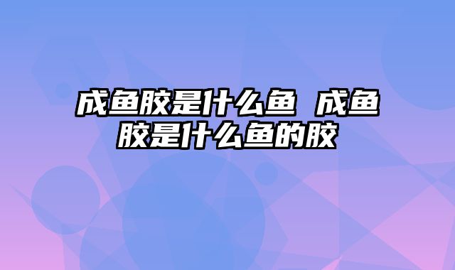 成鱼胶是什么鱼 成鱼胶是什么鱼的胶