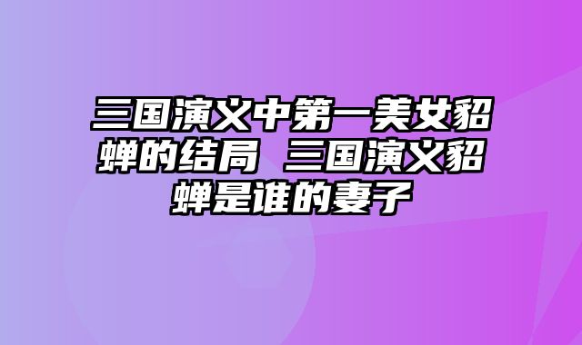 三国演义中第一美女貂蝉的结局 三国演义貂蝉是谁的妻子