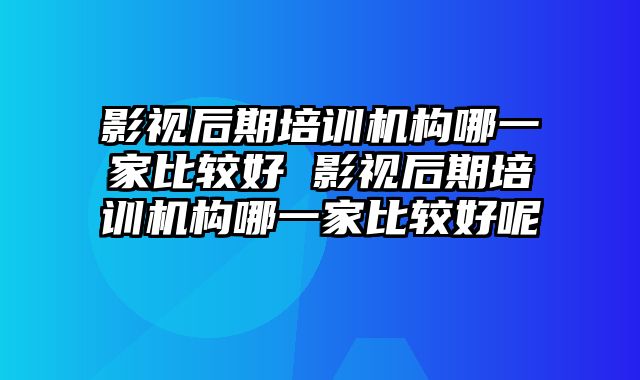 影视后期培训机构哪一家比较好 影视后期培训机构哪一家比较好呢