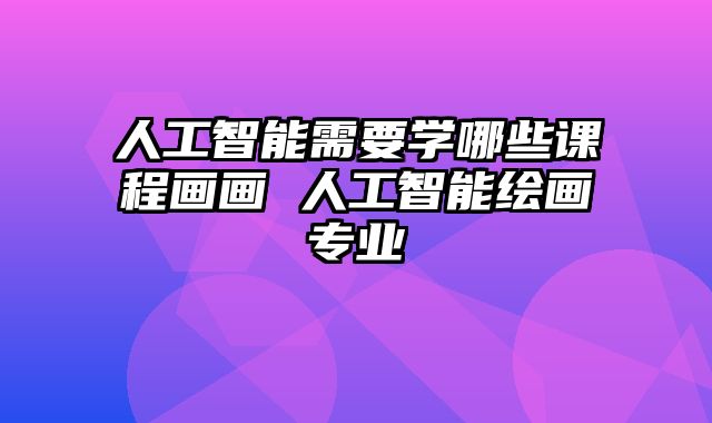 人工智能需要学哪些课程画画 人工智能绘画专业