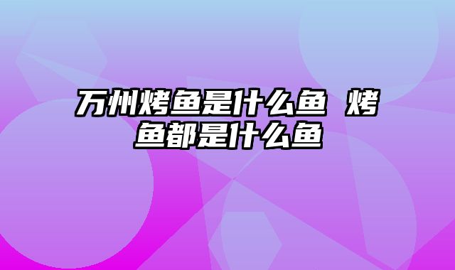 万州烤鱼是什么鱼 烤鱼都是什么鱼