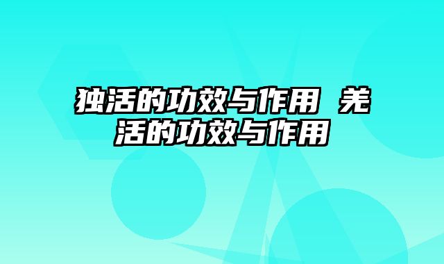 独活的功效与作用 羌活的功效与作用