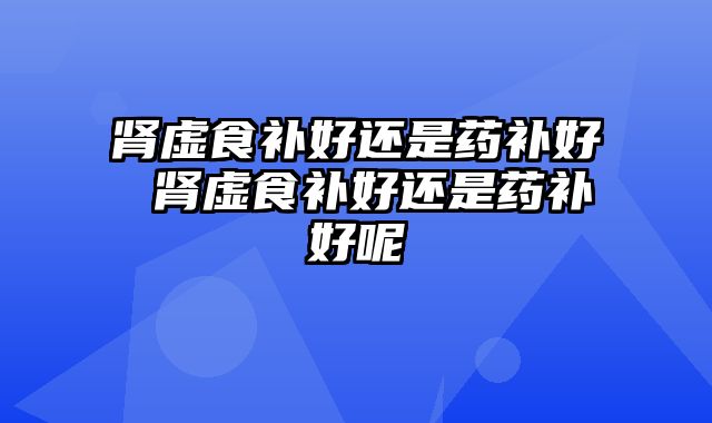 肾虚食补好还是药补好 肾虚食补好还是药补好呢