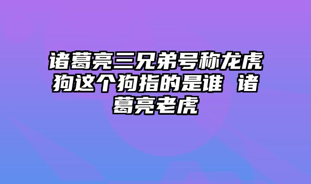 诸葛亮三兄弟号称龙虎狗这个狗指的是谁 诸葛亮老虎