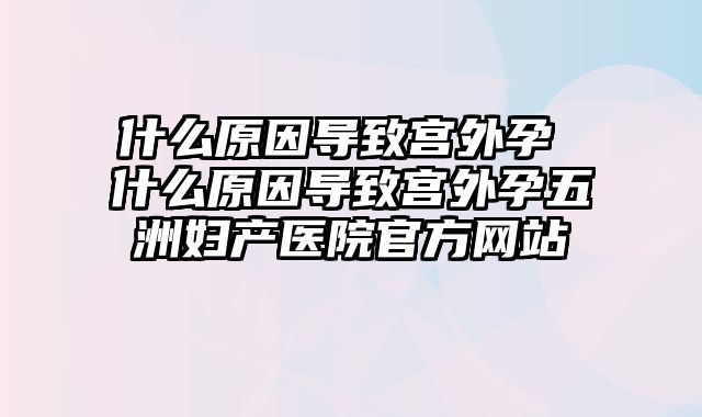 什么原因导致宫外孕 什么原因导致宫外孕五洲妇产医院官方网站