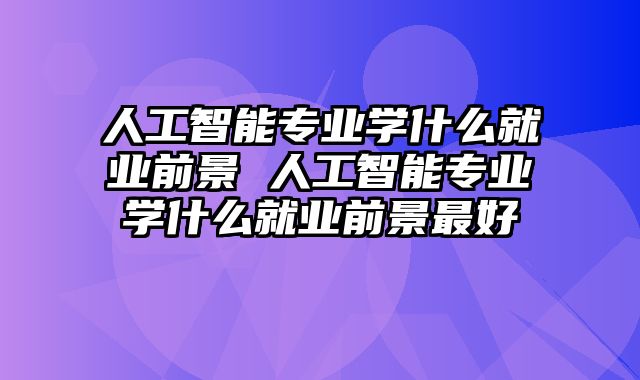 人工智能专业学什么就业前景 人工智能专业学什么就业前景最好