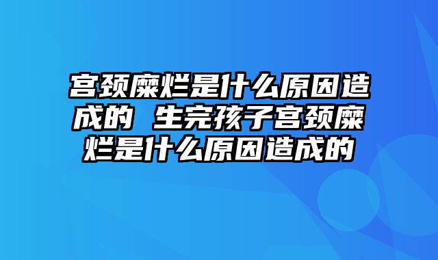 宫颈糜烂是什么原因造成的 生完孩子宫颈糜烂是什么原因造成的