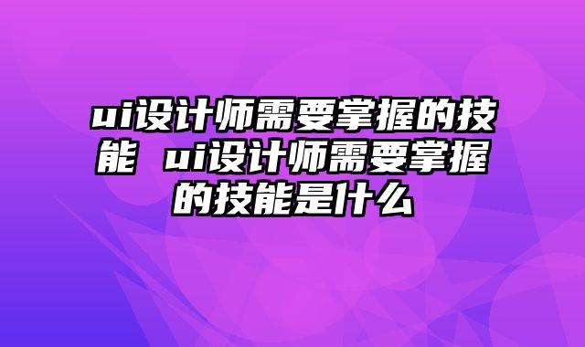 ui设计师需要掌握的技能 ui设计师需要掌握的技能是什么