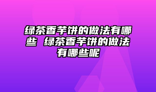 绿茶香芋饼的做法有哪些 绿茶香芋饼的做法有哪些呢