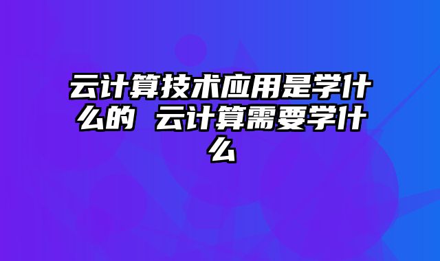 云计算技术应用是学什么的 云计算需要学什么