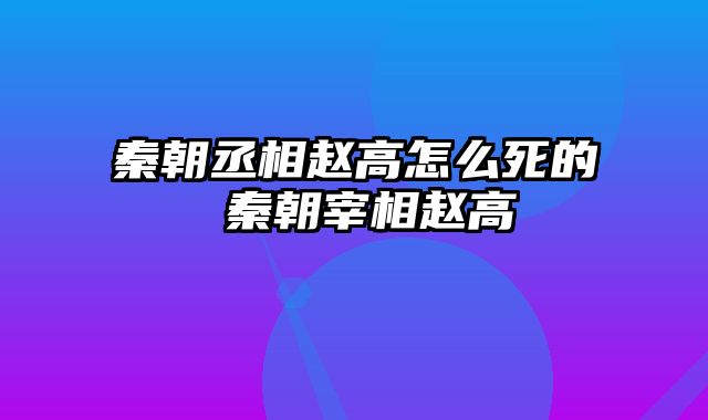 秦朝丞相赵高怎么死的 秦朝宰相赵高