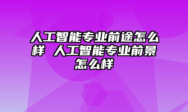 人工智能专业前途怎么样 人工智能专业前景怎么样