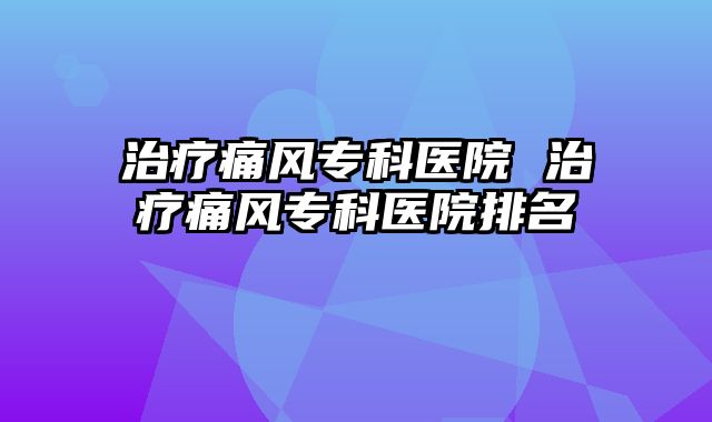 治疗痛风专科医院 治疗痛风专科医院排名