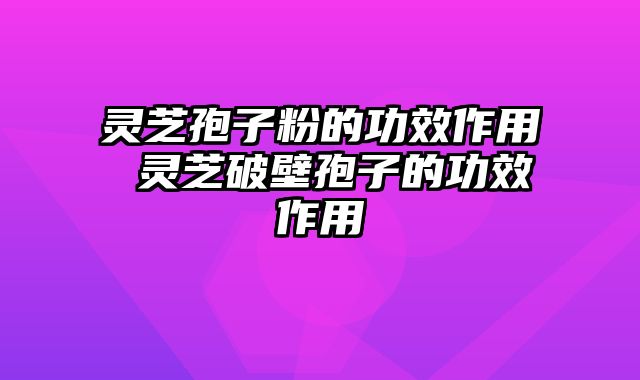 灵芝孢子粉的功效作用 灵芝破壁孢子的功效作用