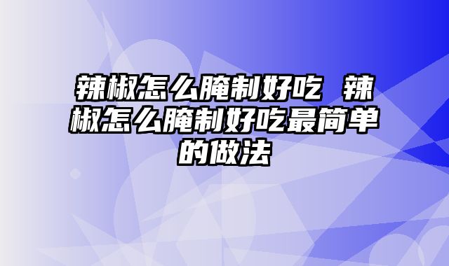 辣椒怎么腌制好吃 辣椒怎么腌制好吃最简单的做法