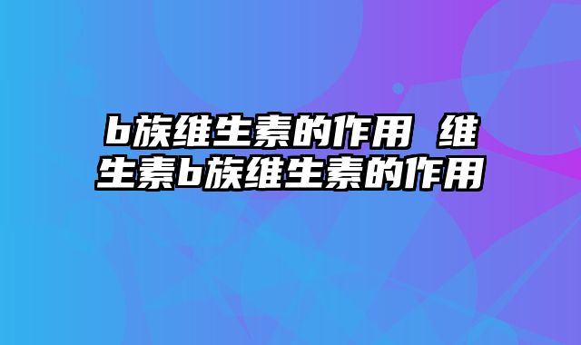 b族维生素的作用 维生素b族维生素的作用