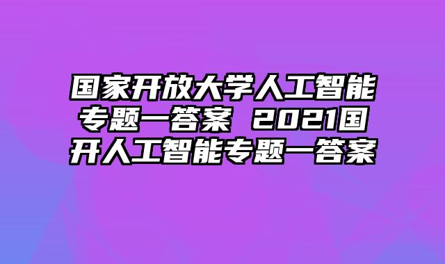 国家开放大学人工智能专题一答案 2021国开人工智能专题一答案