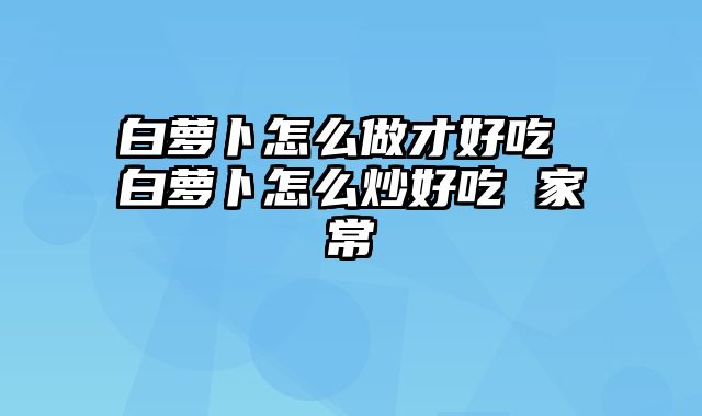 白萝卜怎么做才好吃 白萝卜怎么炒好吃 家常