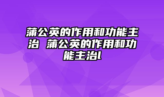 蒲公英的作用和功能主治 蒲公英的作用和功能主治l
