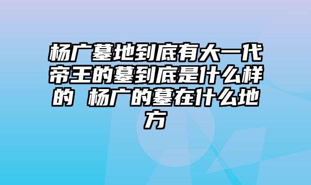 杨广墓地到底有大一代帝王的墓到底是什么样的 杨广的墓在什么地方