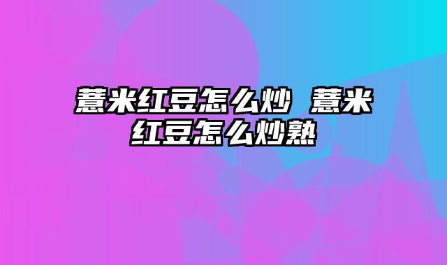 薏米红豆怎么炒 薏米红豆怎么炒熟