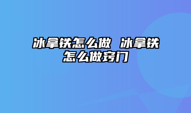 冰拿铁怎么做 冰拿铁怎么做窍门