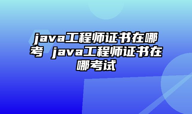 java工程师证书在哪考 java工程师证书在哪考试