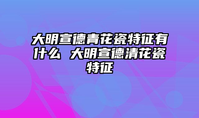 大明宣德青花瓷特征有什么 大明宣德清花瓷特征