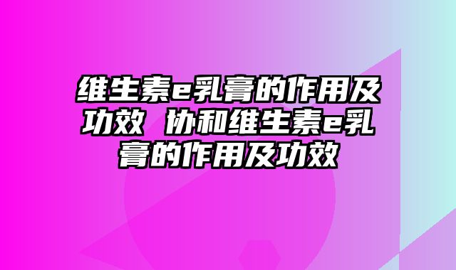 维生素e乳膏的作用及功效 协和维生素e乳膏的作用及功效