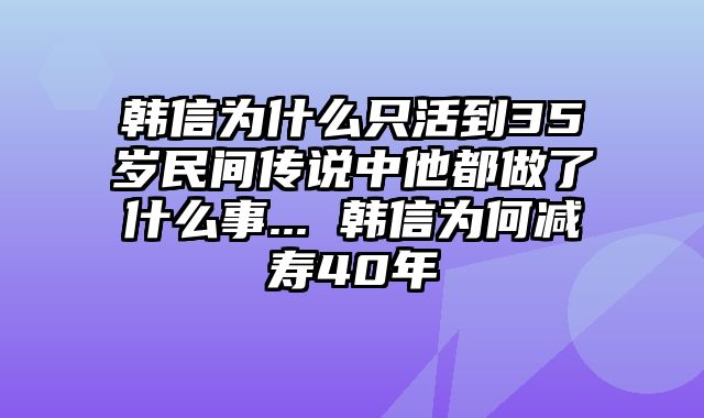韩信为什么只活到35岁民间传说中他都做了什么事... 韩信为何减寿40年
