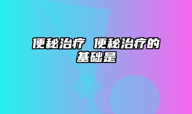 便秘治疗 便秘治疗的基础是