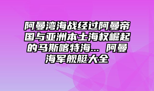 阿曼湾海战经过阿曼帝国与亚洲本土海权崛起的马斯喀特海... 阿曼海军舰艇大全
