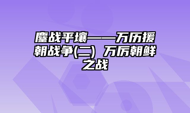 鏖战平壤——万历援朝战争(二) 万厉朝鲜之战