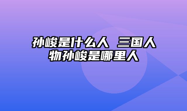 孙峻是什么人 三国人物孙峻是哪里人