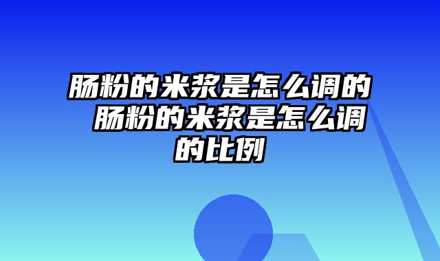 肠粉的米浆是怎么调的 肠粉的米浆是怎么调的比例