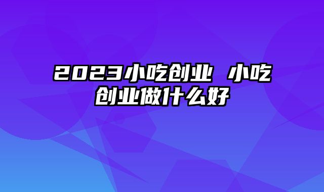 2023小吃创业 小吃创业做什么好